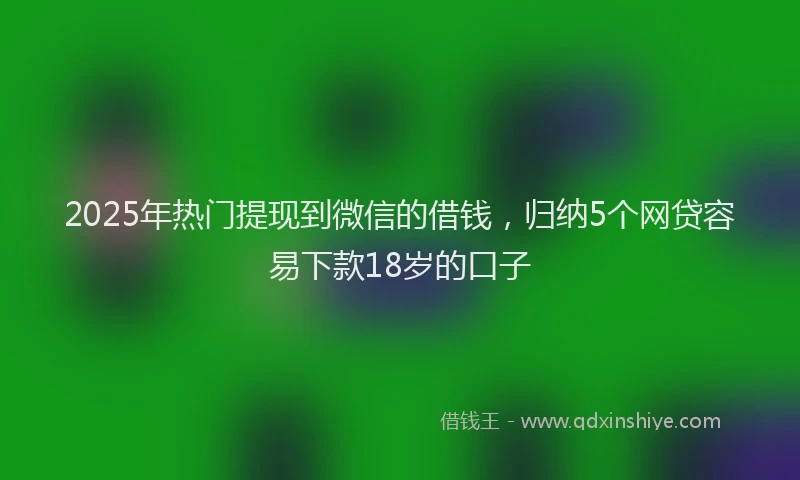 2025年热门提现到微信的借钱，归纳5个网贷容易下款18岁的口子