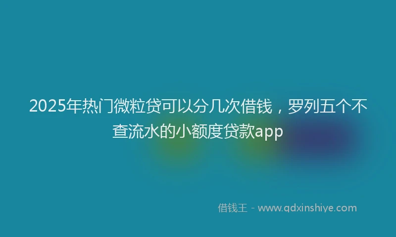 2025年热门微粒贷可以分几次借钱，罗列五个不查流水的小额度贷款app