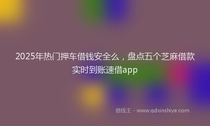 2025年热门押车借钱安全么，盘点五个芝麻借款实时到账速借app
