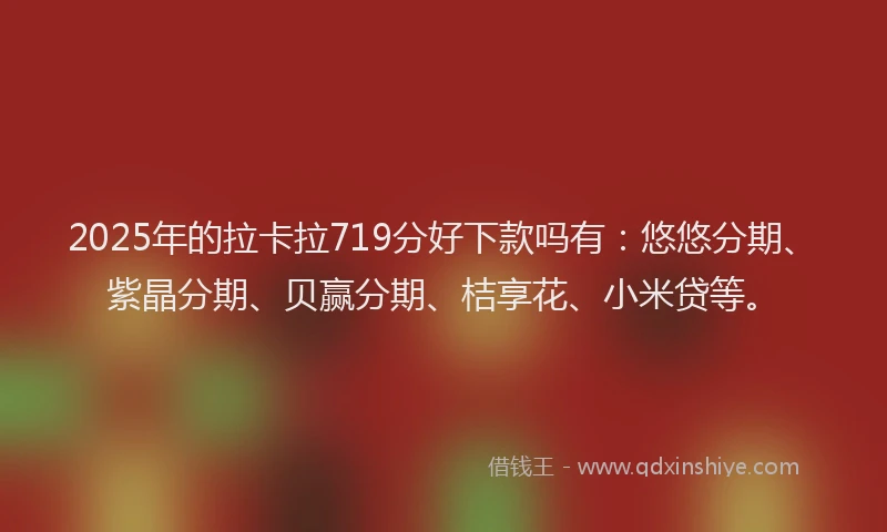 2025年的拉卡拉719分好下款吗有：悠悠分期、紫晶分期、贝赢分期、桔享花、小米贷等。