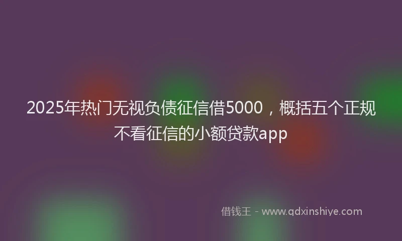 2025年热门无视负债征信借5000，概括五个正规不看征信的小额贷款app