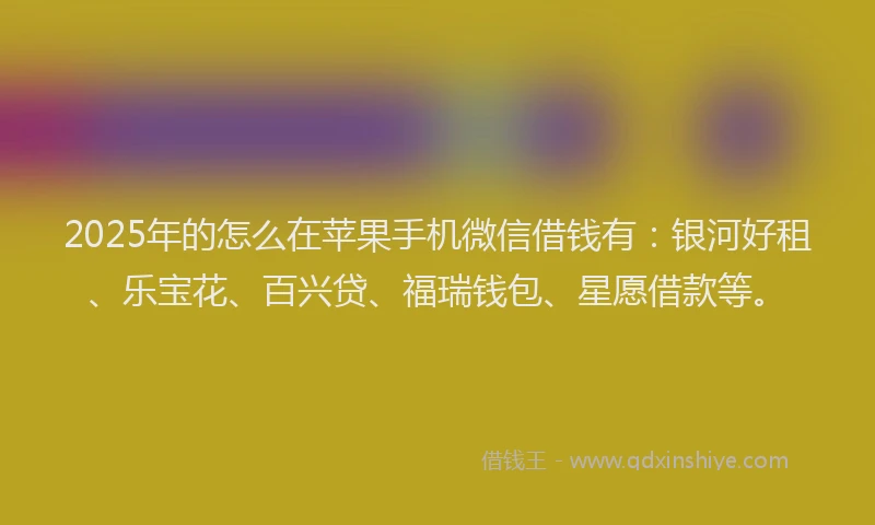 2025年的怎么在苹果手机微信借钱有：银河好租、乐宝花、百兴贷、福瑞钱包、星愿借款等。