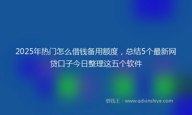 2025年热门怎么借钱备用额度，总结5个最新网贷口子今日整理这五个软件