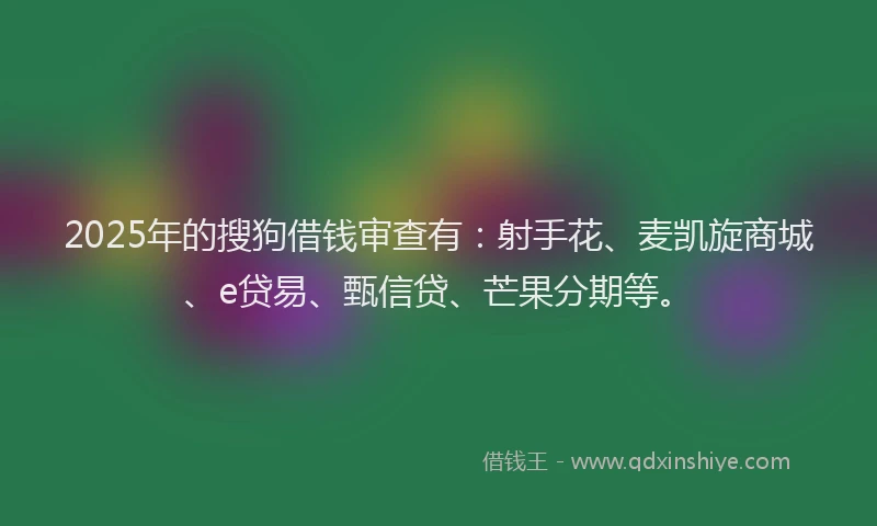 2025年的搜狗借钱审查有：射手花、麦凯旋商城、e贷易、甄信贷、芒果分期等。