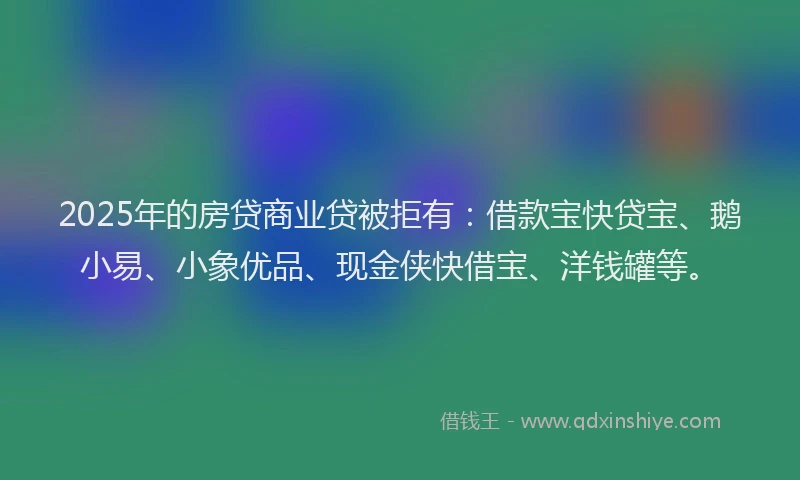 2025年的房贷商业贷被拒有：借款宝快贷宝、鹅小易、小象优品、现金侠快借宝、洋钱罐等。