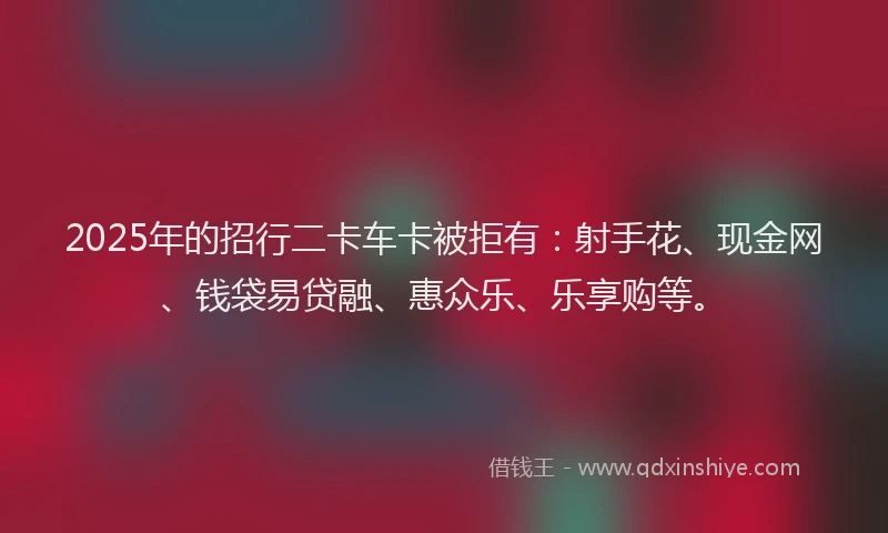 2025年的招行二卡车卡被拒有：射手花、现金网、钱袋易贷融、惠众乐、乐享购等。