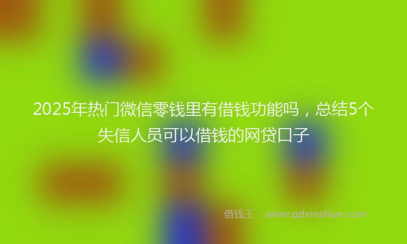 2025年热门微信零钱里有借钱功能吗，总结5个失信人员可以借钱的网贷口子