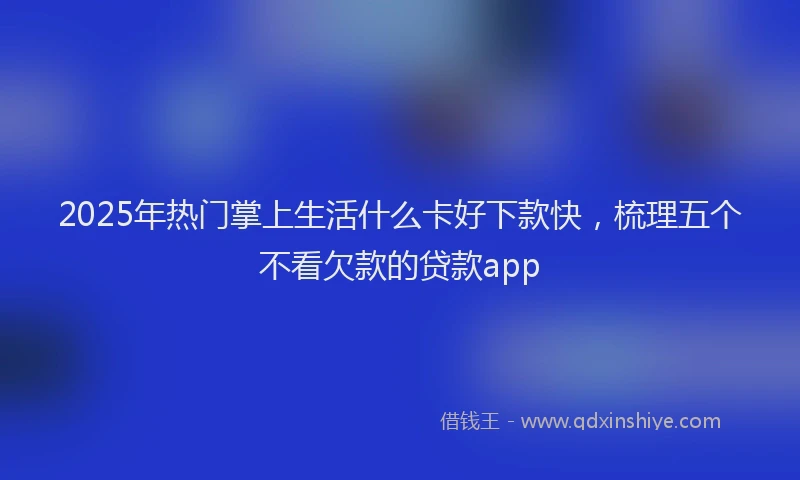 2025年热门掌上生活什么卡好下款快，梳理五个不看欠款的贷款app