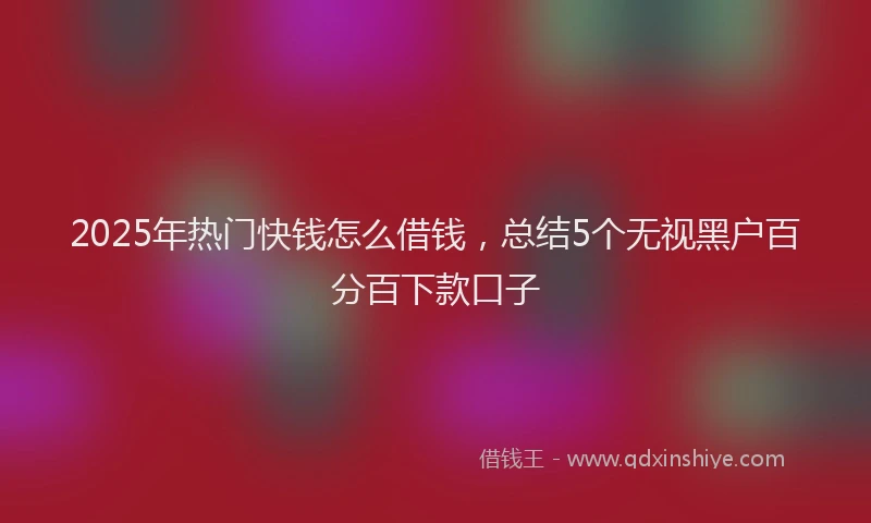 2025年热门快钱怎么借钱，总结5个无视黑户百分百下款口子