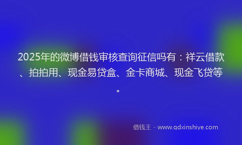 2025年的微博借钱审核查询征信吗有：祥云借款、拍拍用、现金易贷盒、金卡商城、现金飞贷等。