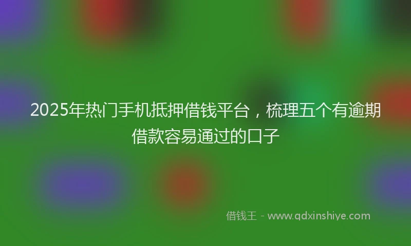 2025年热门手机抵押借钱平台，梳理五个有逾期借款容易通过的口子