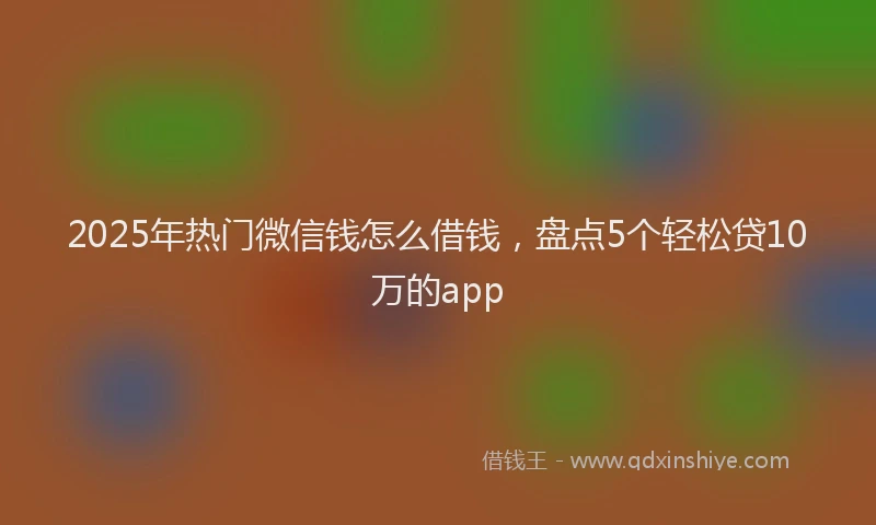 2025年热门微信钱怎么借钱，盘点5个轻松贷10万的app