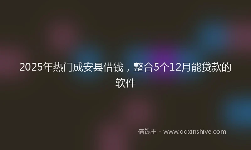 2025年热门成安县借钱，整合5个12月能贷款的软件
