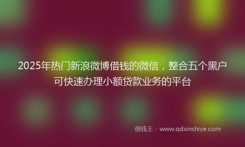 2025年热门新浪微博借钱的微信，整合五个黑户可快速办理小额贷款业务的平台