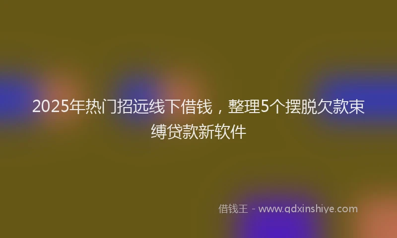 2025年热门招远线下借钱，整理5个摆脱欠款束缚贷款新软件