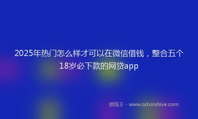 2025年热门怎么样才可以在微信借钱，整合五个18岁必下款的网贷app