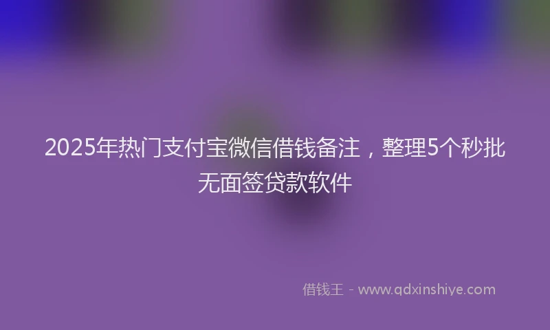 2025年热门支付宝微信借钱备注，整理5个秒批无面签贷款软件