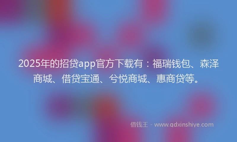 2025年的招贷app官方下载有：福瑞钱包、森泽商城、借贷宝通、兮悦商城、惠商贷等。