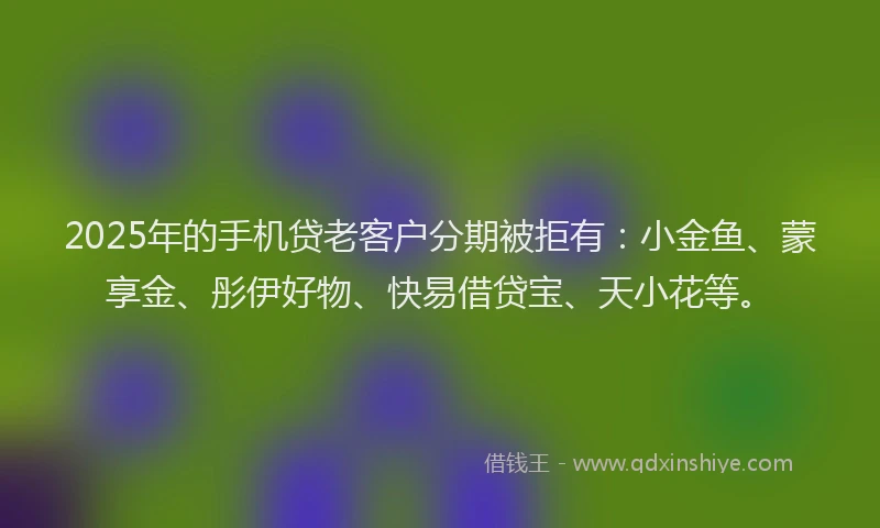 2025年的手机贷老客户分期被拒有：小金鱼、蒙享金、彤伊好物、快易借贷宝、天小花等。