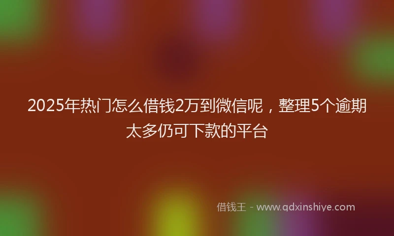 2025年热门怎么借钱2万到微信呢，整理5个逾期太多仍可下款的平台
