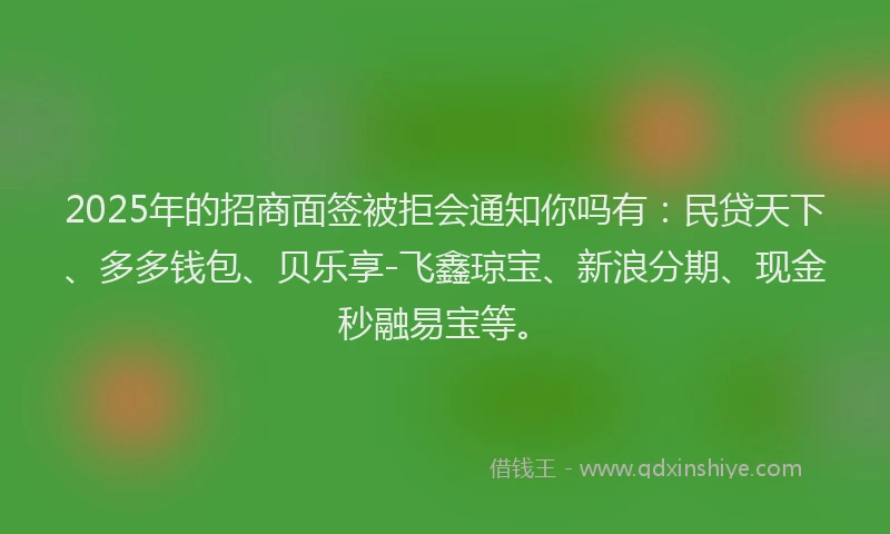 2025年的招商面签被拒会通知你吗有：民贷天下、多多钱包、贝乐享-飞鑫琼宝、新浪分期、现金秒融易宝等。