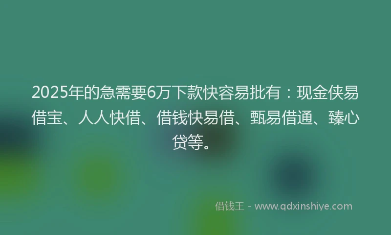 2025年的急需要6万下款快容易批有：现金侠易借宝、人人快借、借钱快易借、甄易借通、臻心贷等。