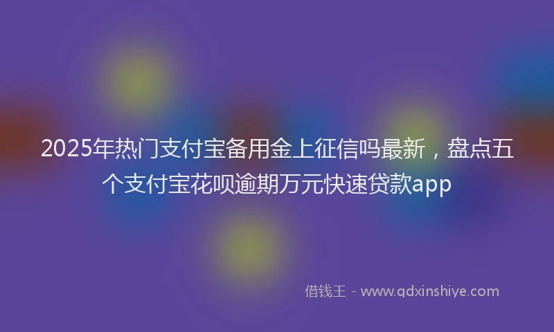 2025年热门支付宝备用金上征信吗最新，盘点五个支付宝花呗逾期万元快速贷款app
