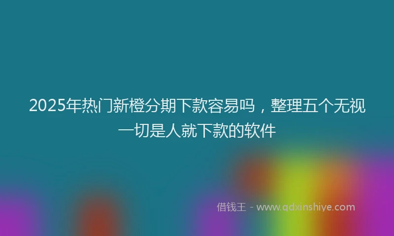 2025年热门新橙分期下款容易吗，整理五个无视一切是人就下款的软件