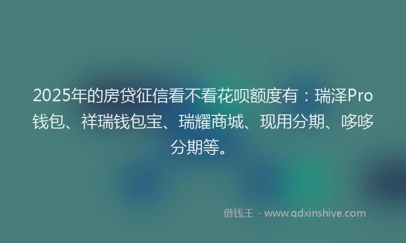 2025年的房贷征信看不看花呗额度有：瑞泽Pro钱包、祥瑞钱包宝、瑞耀商城、现用分期、哆哆分期等。