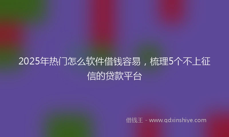 2025年热门怎么软件借钱容易，梳理5个不上征信的贷款平台