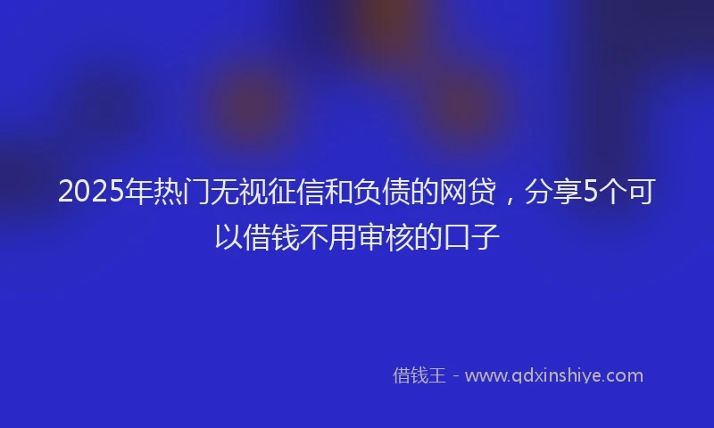 2025年热门无视征信和负债的网贷，分享5个可以借钱不用审核的口子