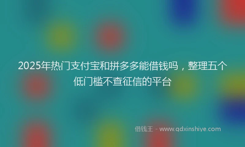 2025年热门支付宝和拼多多能借钱吗，整理五个低门槛不查征信的平台