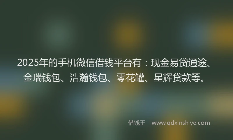 2025年的手机微信借钱平台有：现金易贷通途、金瑞钱包、浩瀚钱包、零花罐、星辉贷款等。