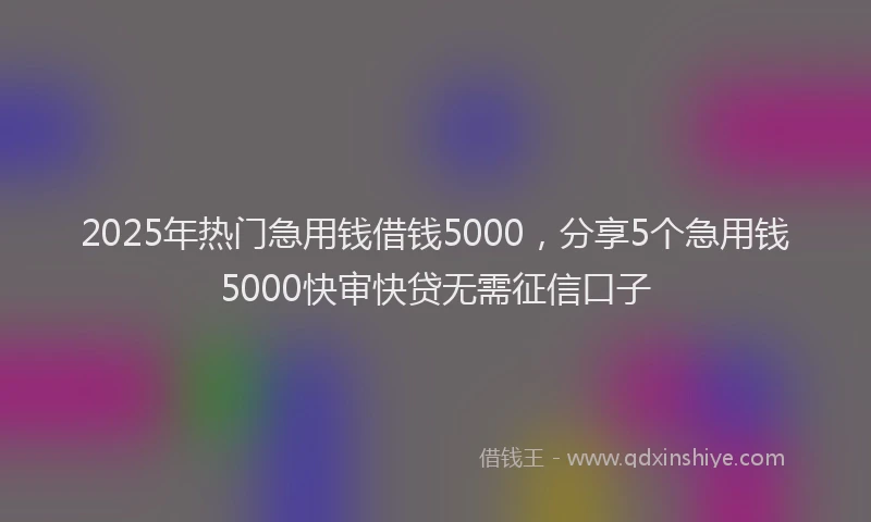 2025年热门急用钱借钱5000，分享5个急用钱5000快审快贷无需征信口子