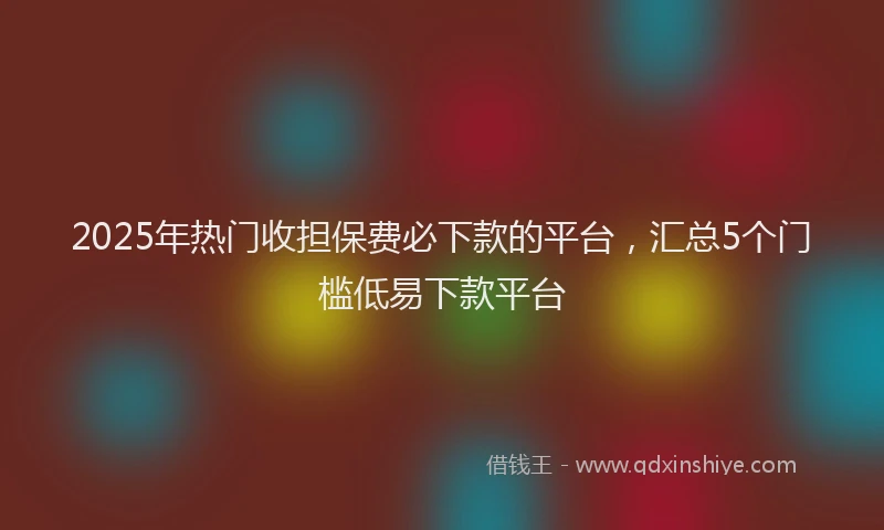 2025年热门收担保费必下款的平台，汇总5个门槛低易下款平台
