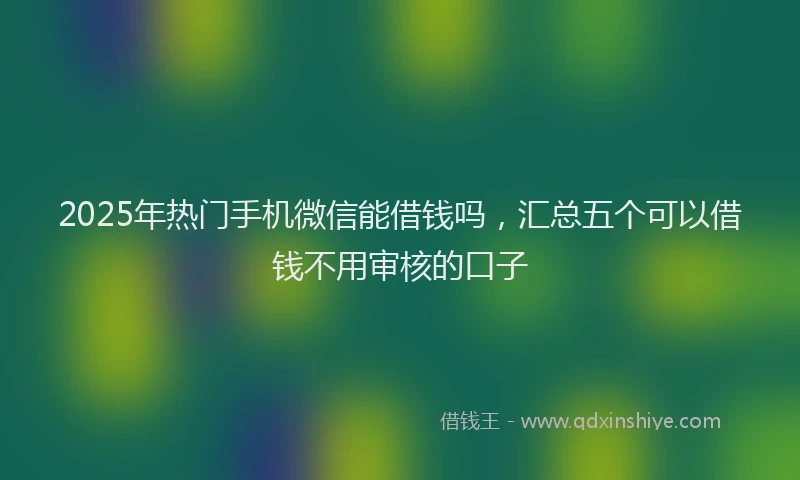 2025年热门手机微信能借钱吗，汇总五个可以借钱不用审核的口子
