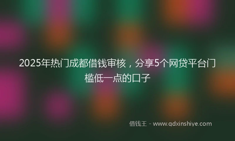2025年热门成都借钱审核，分享5个网贷平台门槛低一点的口子