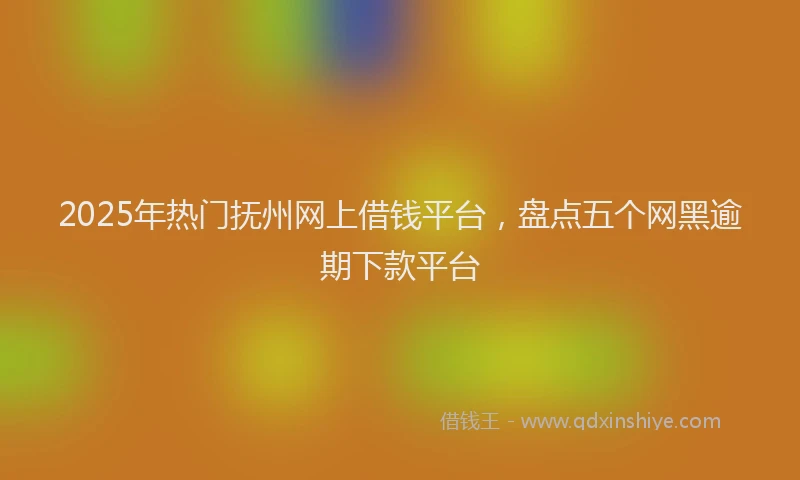 2025年热门抚州网上借钱平台，盘点五个网黑逾期下款平台