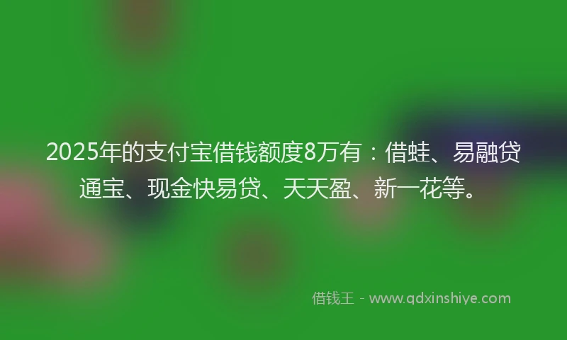 2025年的支付宝借钱额度8万有：借蛙、易融贷通宝、现金快易贷、天天盈、新一花等。