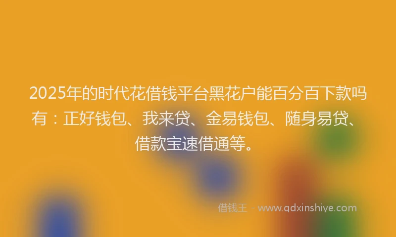 2025年的时代花借钱平台黑花户能百分百下款吗有：正好钱包、我来贷、金易钱包、随身易贷、借款宝速借通等。