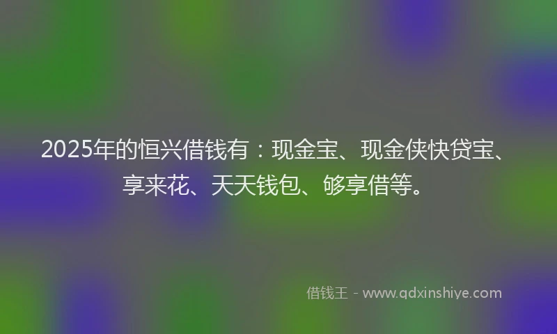 2025年的恒兴借钱有：现金宝、现金侠快贷宝、享来花、天天钱包、够享借等。