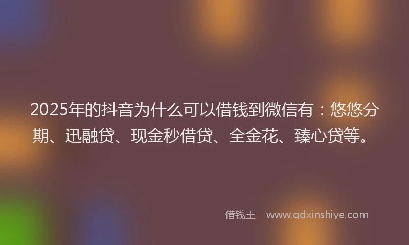 2025年的抖音为什么可以借钱到微信有：悠悠分期、迅融贷、现金秒借贷、全金花、臻心贷等。