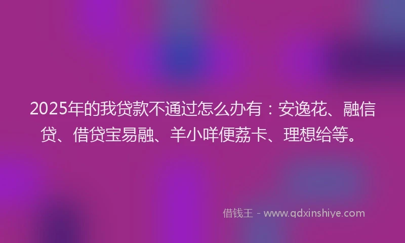 2025年的我贷款不通过怎么办有：安逸花、融信贷、借贷宝易融、羊小咩便荔卡、理想给等。