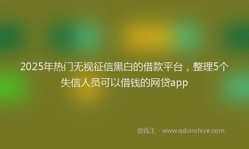 2025年热门无视征信黑白的借款平台，整理5个失信人员可以借钱的网贷app