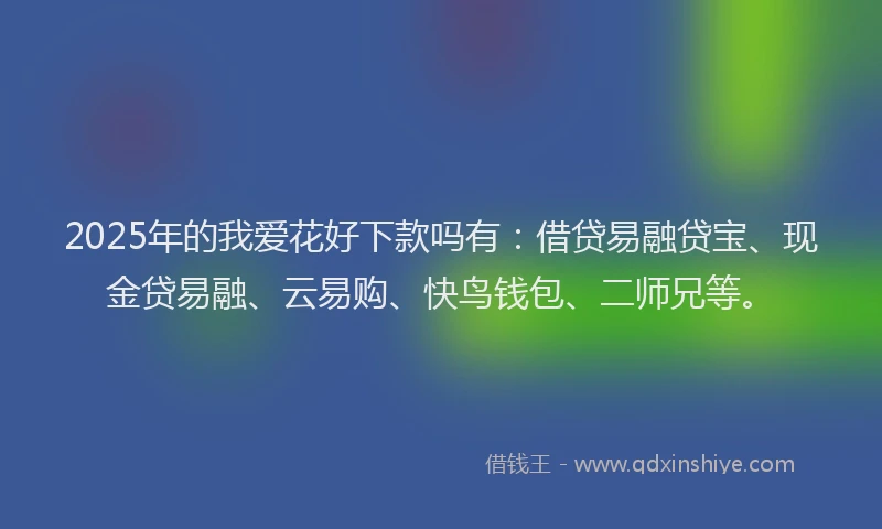 2025年的我爱花好下款吗有：借贷易融贷宝、现金贷易融、云易购、快鸟钱包、二师兄等。
