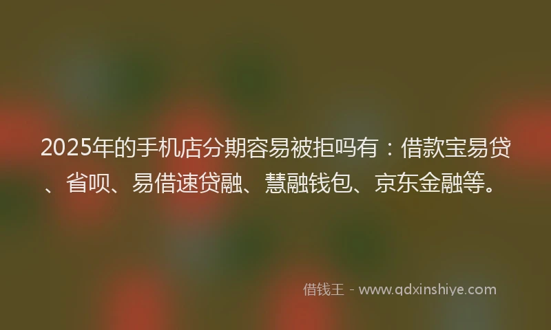 2025年的手机店分期容易被拒吗有：借款宝易贷、省呗、易借速贷融、慧融钱包、京东金融等。