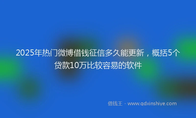 2025年热门微博借钱征信多久能更新，概括5个贷款10万比较容易的软件