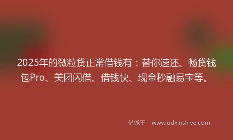 2025年的微粒贷正常借钱有：替你速还、畅贷钱包Pro、美团闪借、借钱快、现金秒融易宝等。