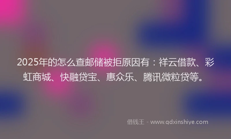 2025年的怎么查邮储被拒原因有：祥云借款、彩虹商城、快融贷宝、惠众乐、腾讯微粒贷等。