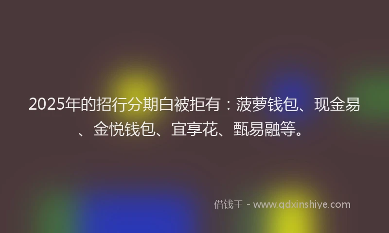 2025年的招行分期白被拒有：菠萝钱包、现金易、金悦钱包、宜享花、甄易融等。